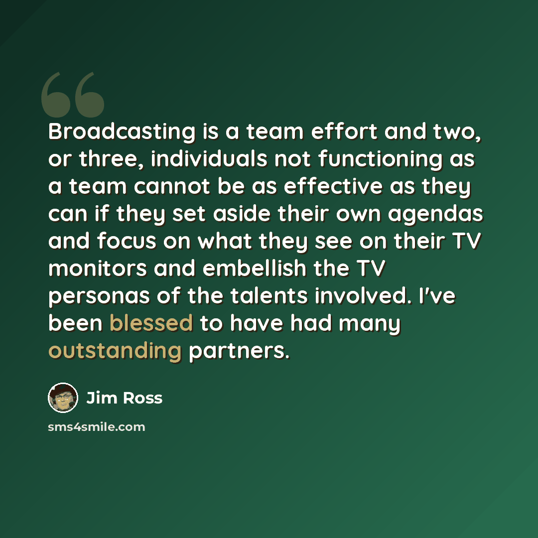 “Broadcasting is a team effort and two, or three, individuals not functioning as a team cannot be as effective as they can if they set aside their own agendas and focus on what they see on their TV monitors and embellish the TV personas of the talents involved. I've been blessed to have had many…” quote by Jim Ross