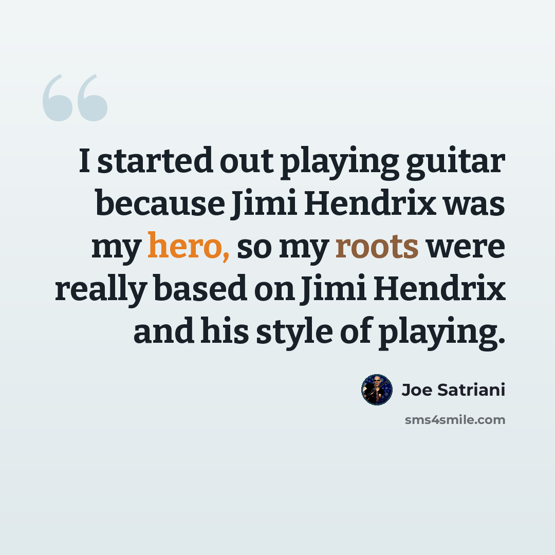 “I started out playing guitar because Jimi Hendrix was my hero, so my roots were really based on Jimi Hendrix and his style of playing.” quote by Joe Satriani