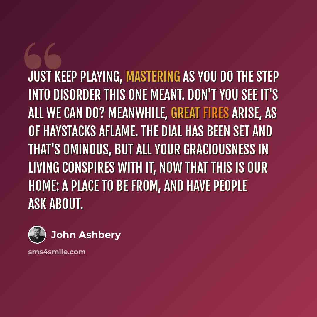 “Just keep playing, mastering as you do the step Into disorder this one meant. Don't you see It's all we can do? Meanwhile, great fires Arise, as of haystacks aflame. The dial has been set And that's ominous, but all your graciousness in living Conspires with it, now that this is our home: A place…” quote by John Ashbery