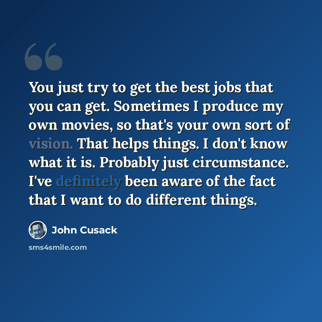“You just try to get the best jobs that you can get. Sometimes I produce my own movies, so that's your own sort of vision. That helps things. I don't know what it is. Probably just circumstance. I've definitely been aware of the fact that I want to do different things.” quote by John Cusack