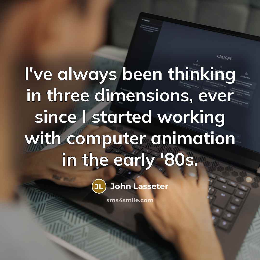 “I've always been thinking in three dimensions, ever since I started working with computer animation in the early '80s.” quote by John Lasseter