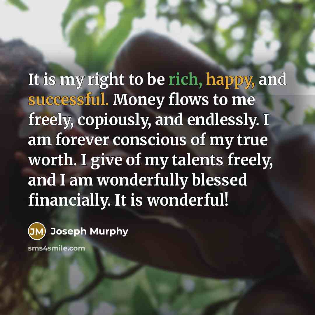 “It is my right to be rich, happy, and successful. Money flows to me freely, copiously, and endlessly. I am forever conscious of my true worth. I give of my talents freely, and I am wonderfully blessed financially. It is wonderful!” quote by Joseph Murphy