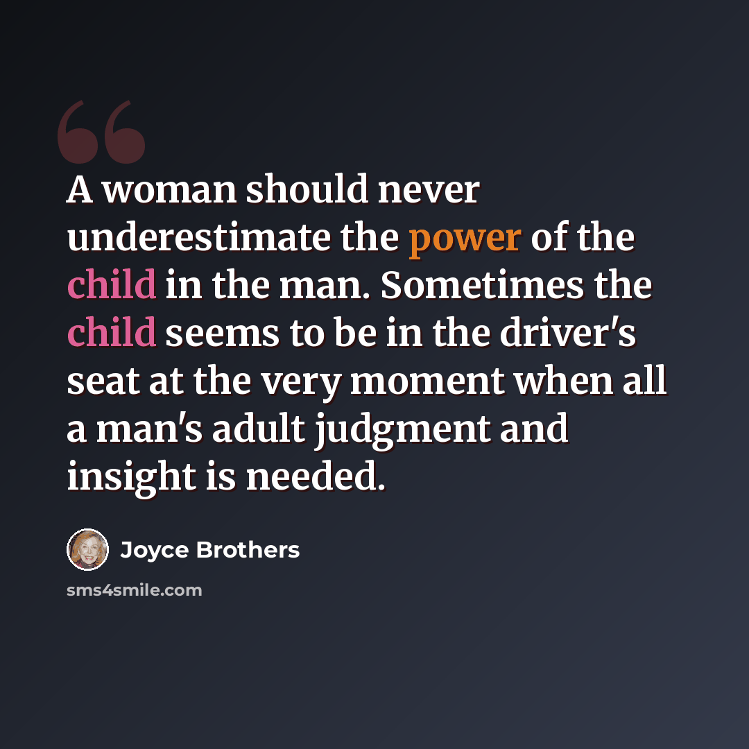 “A woman should never underestimate the power of the child in the man. Sometimes the child seems to be in the driver's seat at the very moment when all a man's adult judgment and insight is needed.” quote by Joyce Brothers