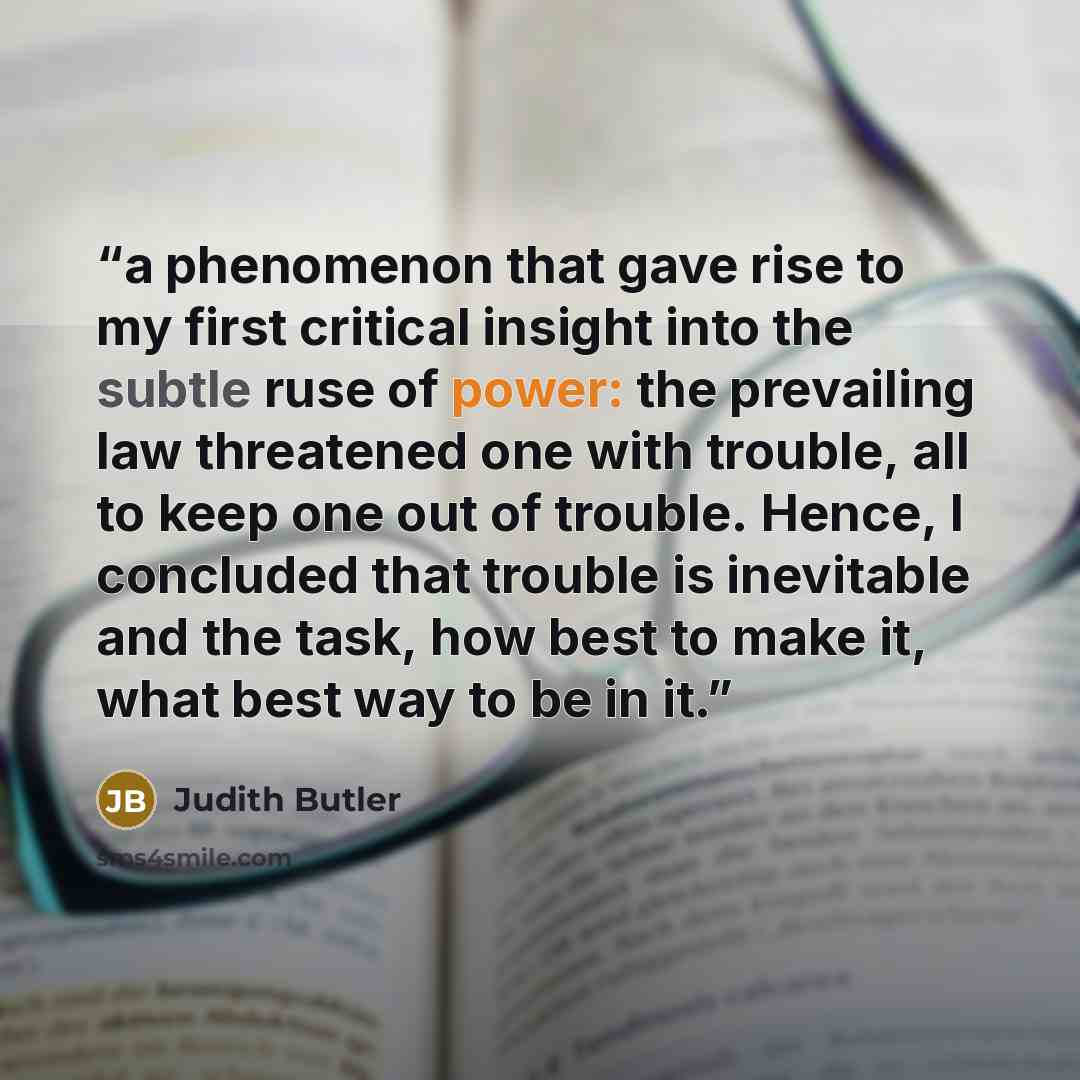 “a phenomenon that gave rise to my first critical insight into the subtle ruse of power: the prevailing law threatened one with trouble, all to keep one out of trouble. Hence, I concluded that trouble is inevitable and the task, how best to make it, what best way to be in it.” quote by Judith Butler