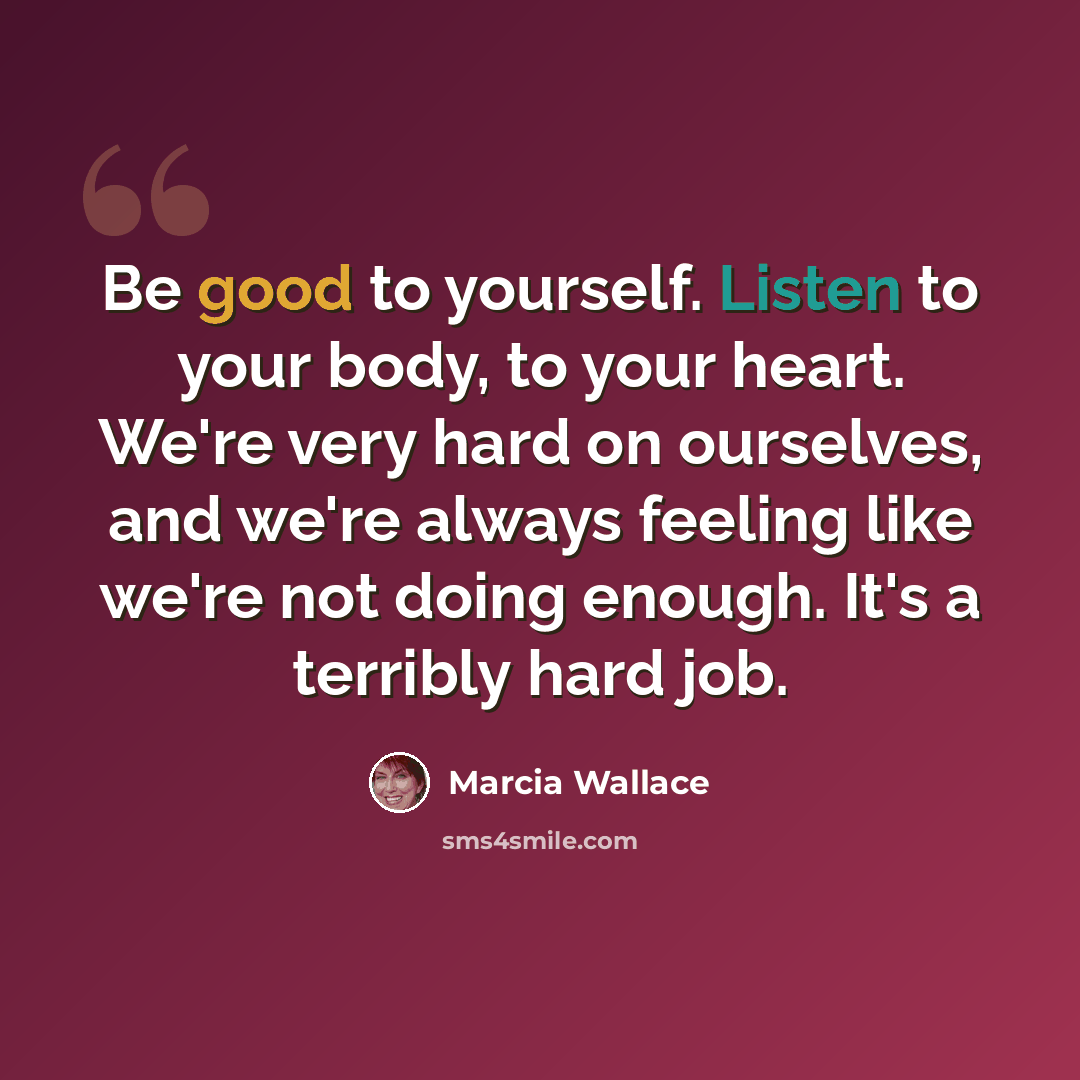 “Be good to yourself. Listen to your body, to your heart. We're very hard on ourselves, and we're always feeling like we're not doing enough. It's a terribly hard job.” quote by Marcia Wallace
