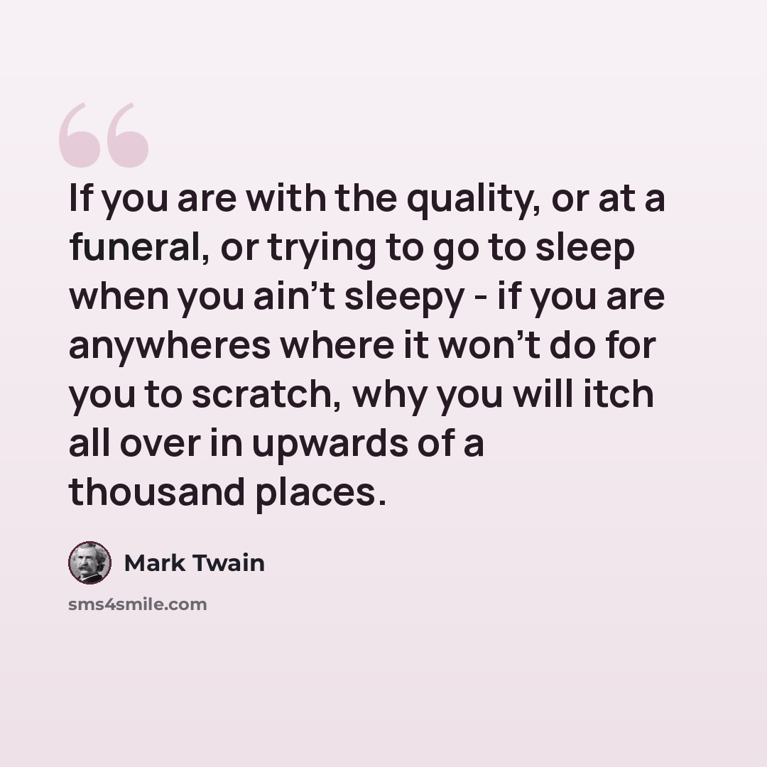 “If you are with the quality, or at a funeral, or trying to go to sleep when you ain't sleepy - if you are anywheres where it won't do for you to scratch, why you will itch all over in upwards of a thousand places.” quote by Mark Twain