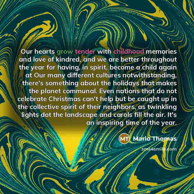 “Our hearts grow tender with childhood memories and love of kindred, and we are better throughout the year for having, in spirit, become a child again at Our many different cultures notwithstanding, there's something about the holidays that makes the planet communal. Even nations that do not…” quote by Marlo Thomas