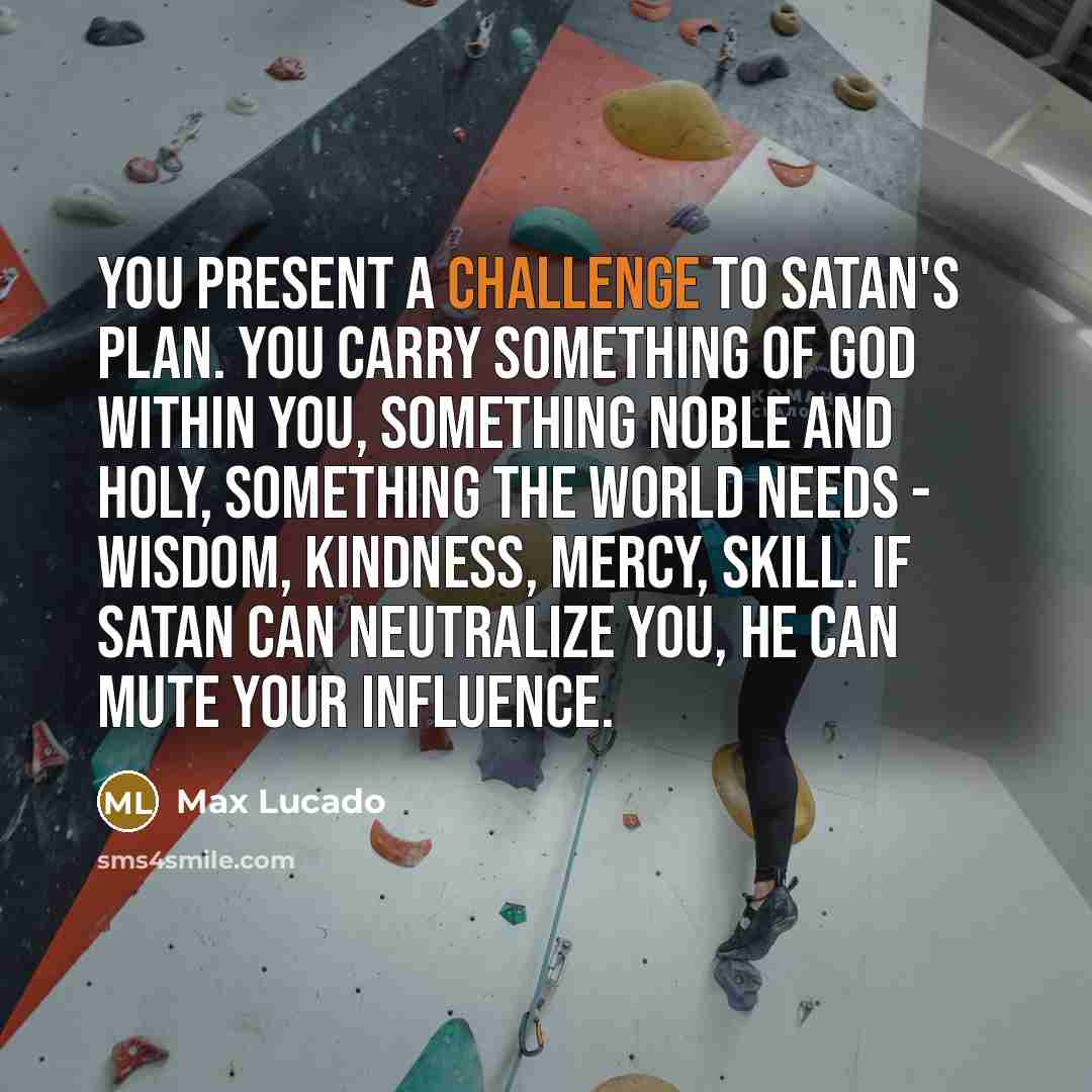 “You present a challenge to Satan's plan. You carry something of God within you, something noble and holy, something the world needs - wisdom, kindness, mercy, skill. If Satan can neutralize you, he can mute your influence.” quote by Max Lucado