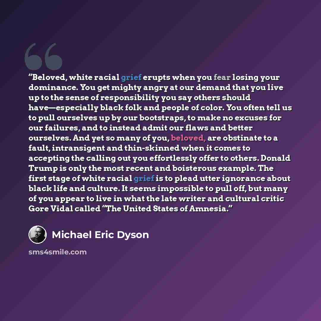 “Beloved, white racial grief erupts when you fear losing your dominance. You get mighty angry at our demand that you live up to the sense of responsibility you say others should have—especially black folk and people of color. You often tell us to pull ourselves up by our bootstraps, to make no…” quote by Michael Eric Dyson