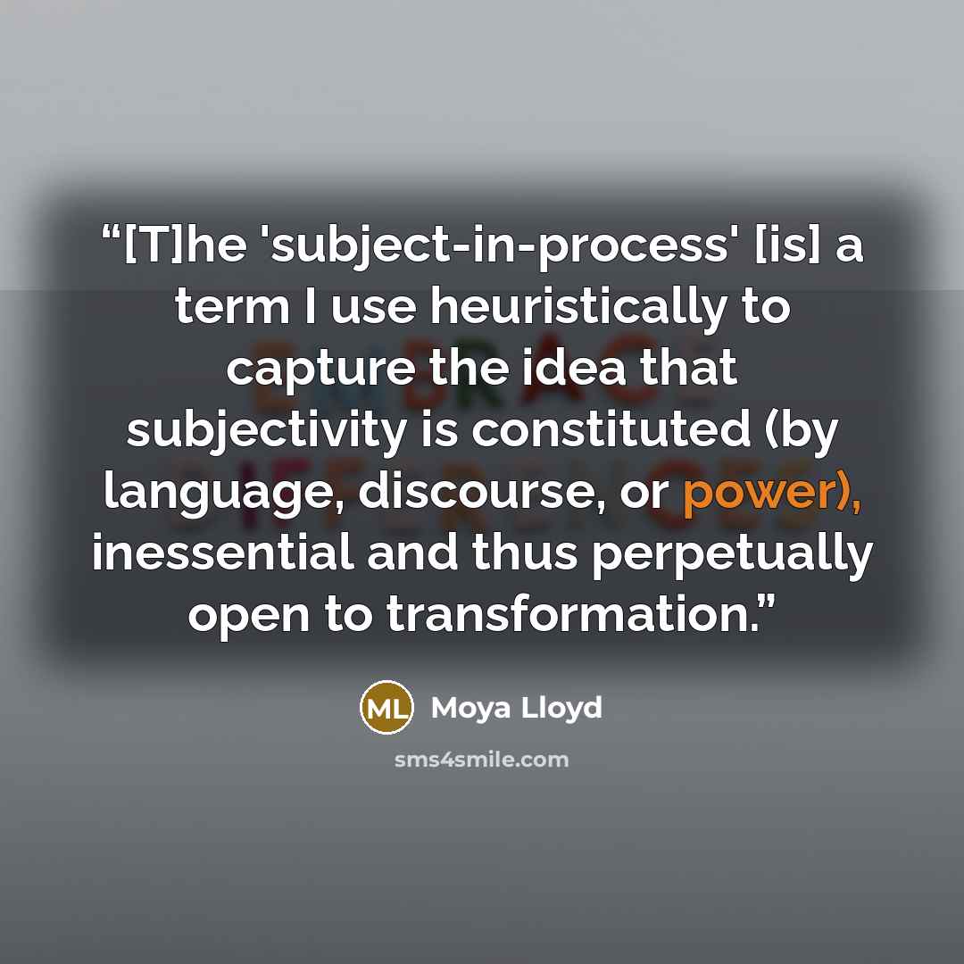 “[T]he 'subject-in-process' [is] a term I use heuristically to capture the idea that subjectivity is constituted (by language, discourse, or power), inessential and thus perpetually open to transformation.” quote by Moya Lloyd