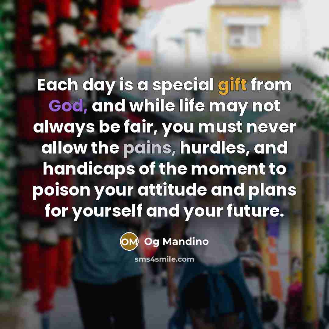 “Each day is a special gift from God, and while life may not always be fair, you must never allow the pains, hurdles, and handicaps of the moment to poison your attitude and plans for yourself and your future.” quote by Og Mandino
