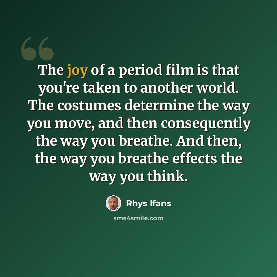 “The joy of a period film is that you're taken to another world. The costumes determine the way you move, and then consequently the way you breathe. And then, the way you breathe effects the way you think.” quote by Rhys Ifans