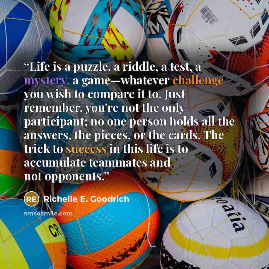“Life is a puzzle, a riddle, a test, a mystery, a game—whatever challenge you wish to compare it to. Just remember, you're not the only participant; no one person holds all the answers, the pieces, or the cards. The trick to success in this life is to accumulate teammates and not opponents.” quote by Richelle E. Goodrich