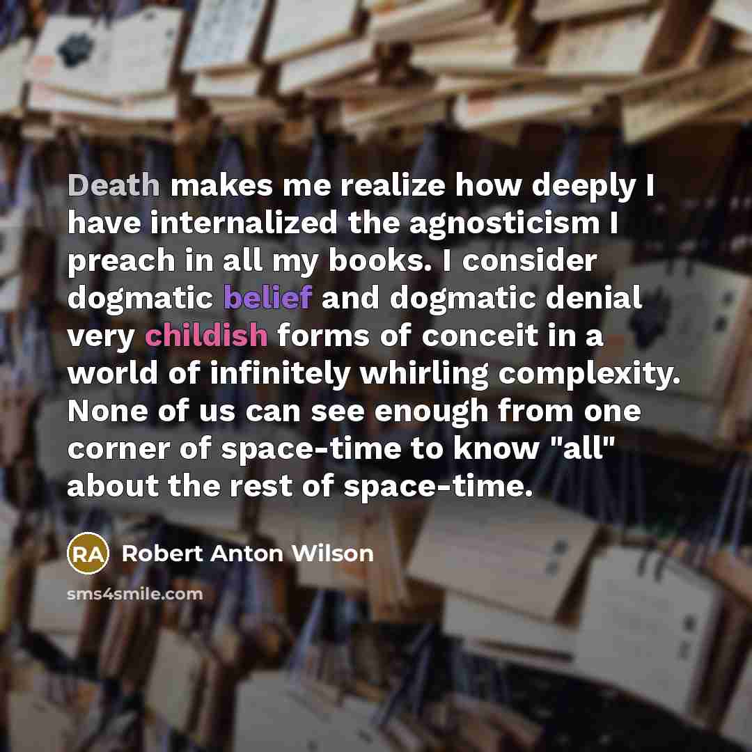 “Death makes me realize how deeply I have internalized the agnosticism I preach in all my books. I consider dogmatic belief and dogmatic denial very childish forms of conceit in a world of infinitely whirling complexity. None of us can see enough from one corner of space-time to know "all" about…” quote by Robert Anton Wilson