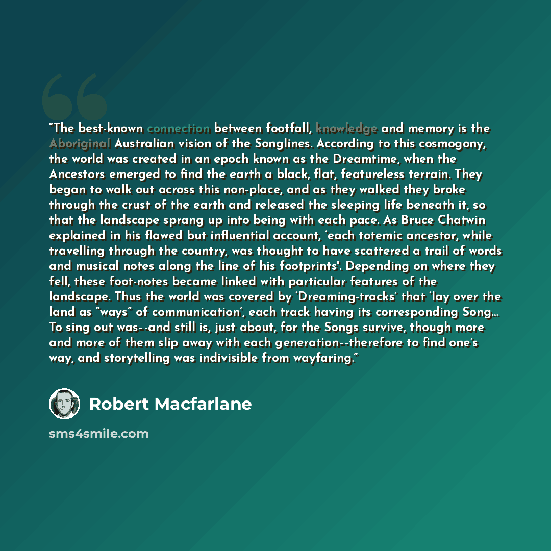 “The best-known connection between footfall, knowledge and memory is the Aboriginal Australian vision of the Songlines. According to this cosmogony, the world was created in an epoch known as the Dreamtime, when the Ancestors emerged to find the earth a black, flat, featureless terrain. They began…” quote by Robert Macfarlane