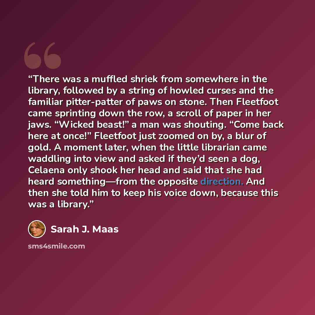 “There was a muffled shriek from somewhere in the library, followed by a string of howled curses and the familiar pitter-patter of paws on stone. Then Fleetfoot came sprinting down the row, a scroll of paper in her jaws. “Wicked beast!” a man was shouting. “Come back here at once!” Fleetfoot just…” quote by Sarah J. Maas