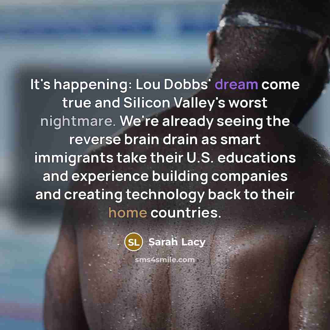 “It's happening: Lou Dobbs' dream come true and Silicon Valley's worst nightmare. We're already seeing the reverse brain drain as smart immigrants take their U.S. educations and experience building companies and creating technology back to their home countries.” quote by Sarah Lacy