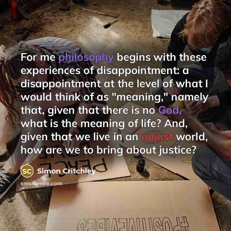 “For me philosophy begins with these experiences of disappointment: a disappointment at the level of what I would think of as "meaning," namely that, given that there is no God, what is the meaning of life? And, given that we live in an unjust world, how are we to bring about justice?” quote by Simon Critchley