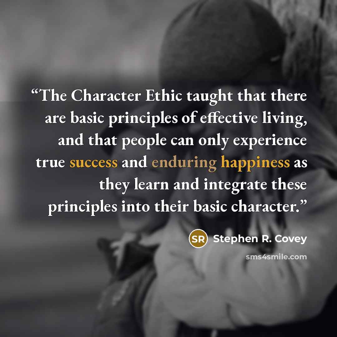 “The Character Ethic taught that there are basic principles of effective living, and that people can only experience true success and enduring happiness as they learn and integrate these principles into their basic character.” quote by Stephen R. Covey