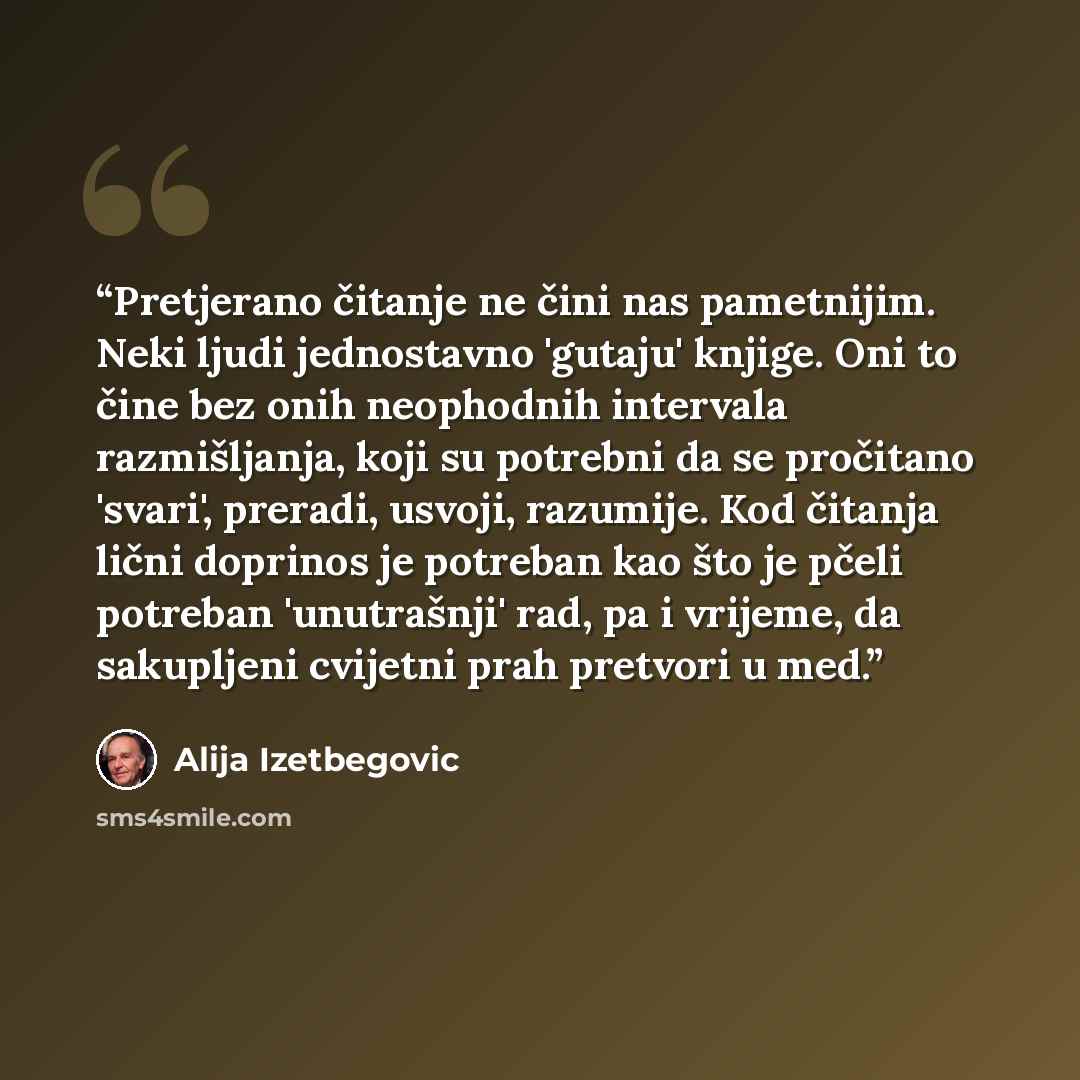 “Pretjerano čitanje ne čini nas pametnijim. Neki ljudi jednostavno 'gutaju' knjige. Oni to čine bez onih neophodnih intervala razmišljanja, koji su potrebni da se pročitano 'svari', preradi, usvoji, razumije. Kod čitanja lični doprinos je potreban kao što je pčeli potreban 'unutrašnji' rad, pa i…” quote by Alija Izetbegović