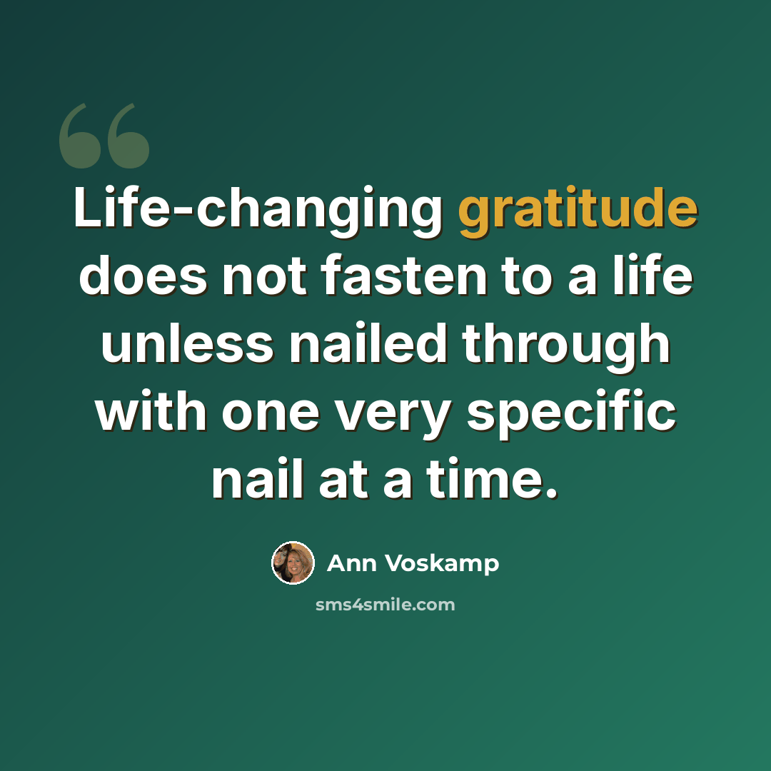“Life-changing gratitude does not fasten to a life unless nailed through with one very specific nail at a time.” quote by Ann Voskamp