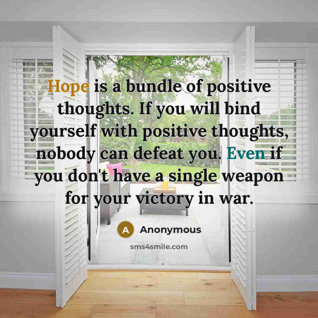“Hope is a bundle of positive thoughts. If you will bind yourself with positive thoughts, nobody can defeat you. Even if you don't have a single weapon for your victory in war.” quote by Anonymous