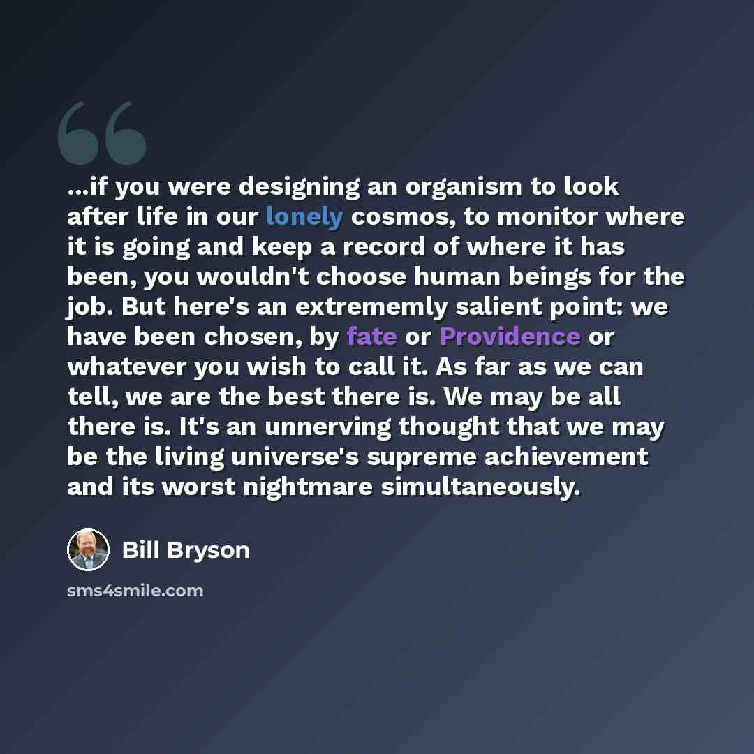 “...if you were designing an organism to look after life in our lonely cosmos, to monitor where it is going and keep a record of where it has been, you wouldn't choose human beings for the job. But here's an extrememly salient point: we have been chosen, by fate or Providence or whatever you wish…” quote by Bill Bryson