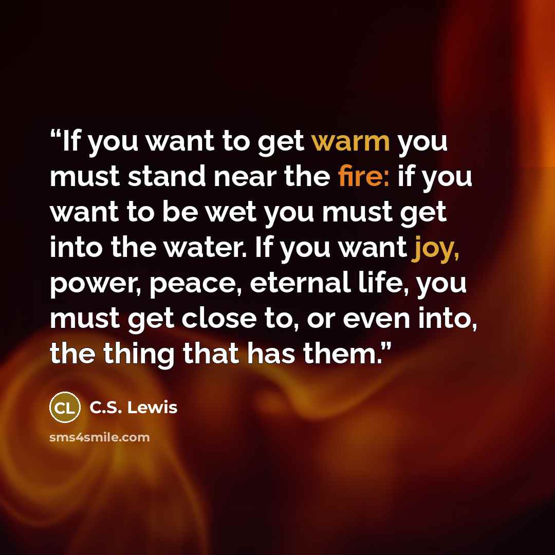 “If you want to get warm you must stand near the fire: if you want to be wet you must get into the water. If you want joy, power, peace, eternal life, you must get close to, or even into, the thing that has them.” quote by C.S. Lewis