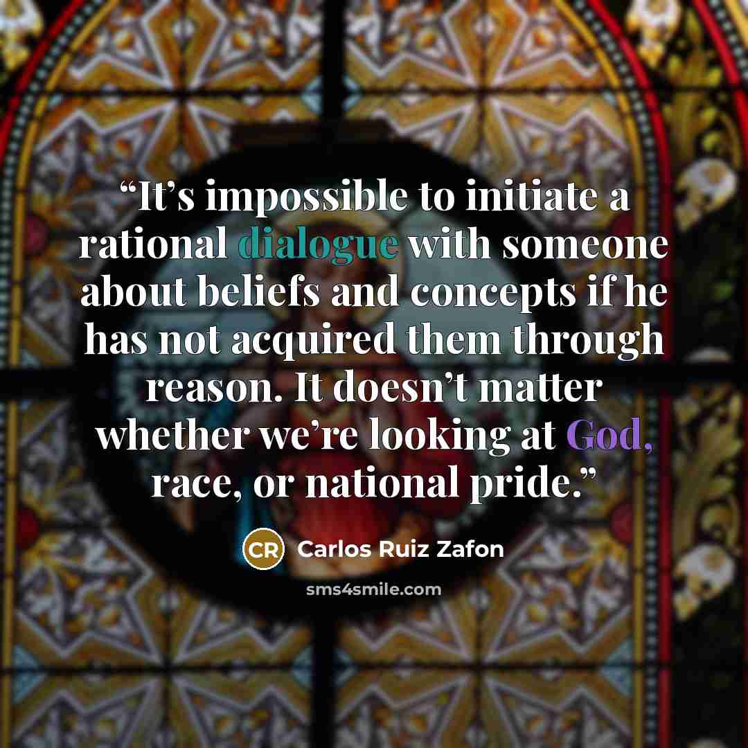 “It’s impossible to initiate a rational dialogue with someone about beliefs and concepts if he has not acquired them through reason. It doesn’t matter whether we’re looking at God, race, or national pride.” quote by Carlos Ruiz Zafón