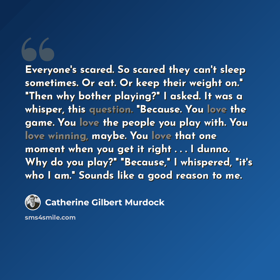 “Everyone's scared. So scared they can't sleep sometimes. Or eat. Or keep their weight on." "Then why bother playing?" I asked. It was a whisper, this question. "Because. You love the game. You love the people you play with. You love winning, maybe. You love that one moment when you get it right…” quote by Catherine Gilbert Murdock