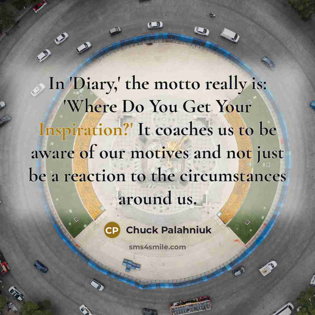 “In 'Diary,' the motto really is: 'Where Do You Get Your Inspiration?' It coaches us to be aware of our motives and not just be a reaction to the circumstances around us.” quote by Chuck Palahniuk