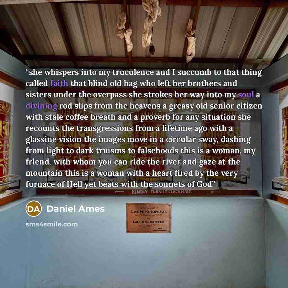 “she whispers into my truculence and I succumb to that thing called faith that blind old hag who left her brothers and sisters under the overpass she strokes her way into my soul a divining rod slips from the heavens a greasy old senior citizen with stale coffee breath and a proverb for any…” quote by Daniel Ames