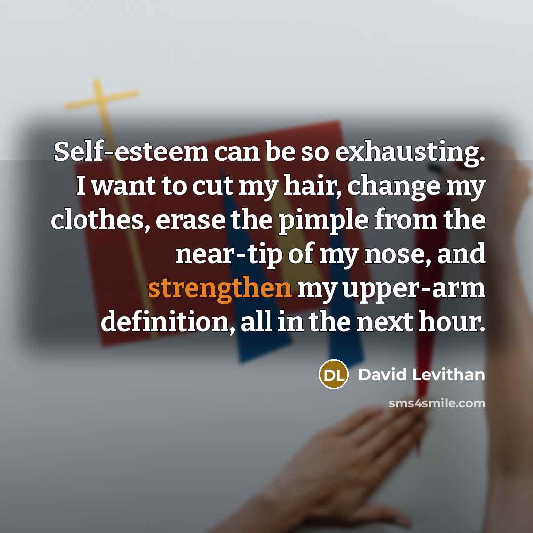 “Self-esteem can be so exhausting. I want to cut my hair, change my clothes, erase the pimple from the near-tip of my nose, and strengthen my upper-arm definition, all in the next hour.” quote by David Levithan