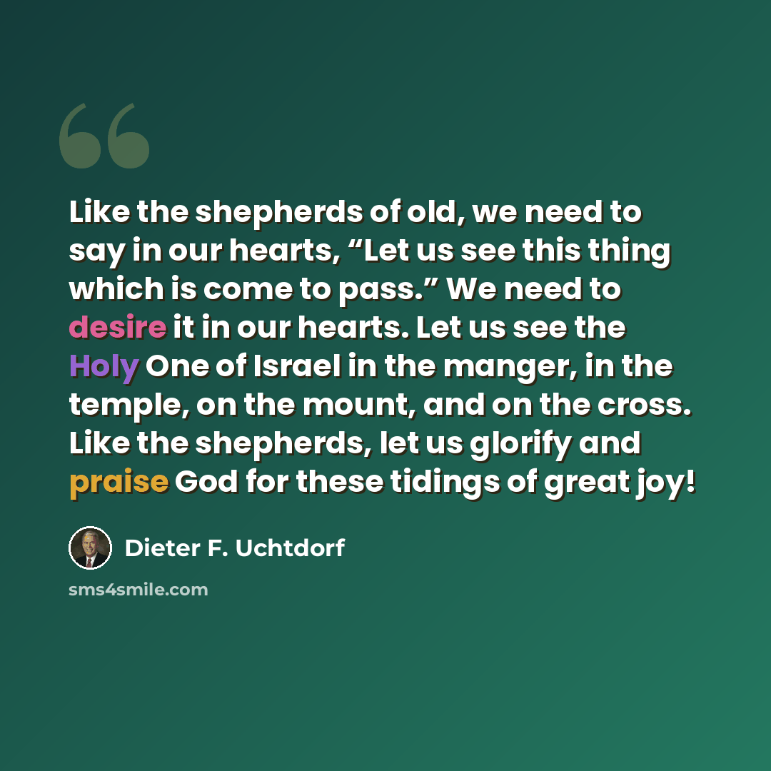 “Like the shepherds of old, we need to say in our hearts, “Let us see this thing which is come to pass.” We need to desire it in our hearts. Let us see the Holy One of Israel in the manger, in the temple, on the mount, and on the cross. Like the shepherds, let us glorify and praise God for these…” quote by Dieter F. Uchtdorf