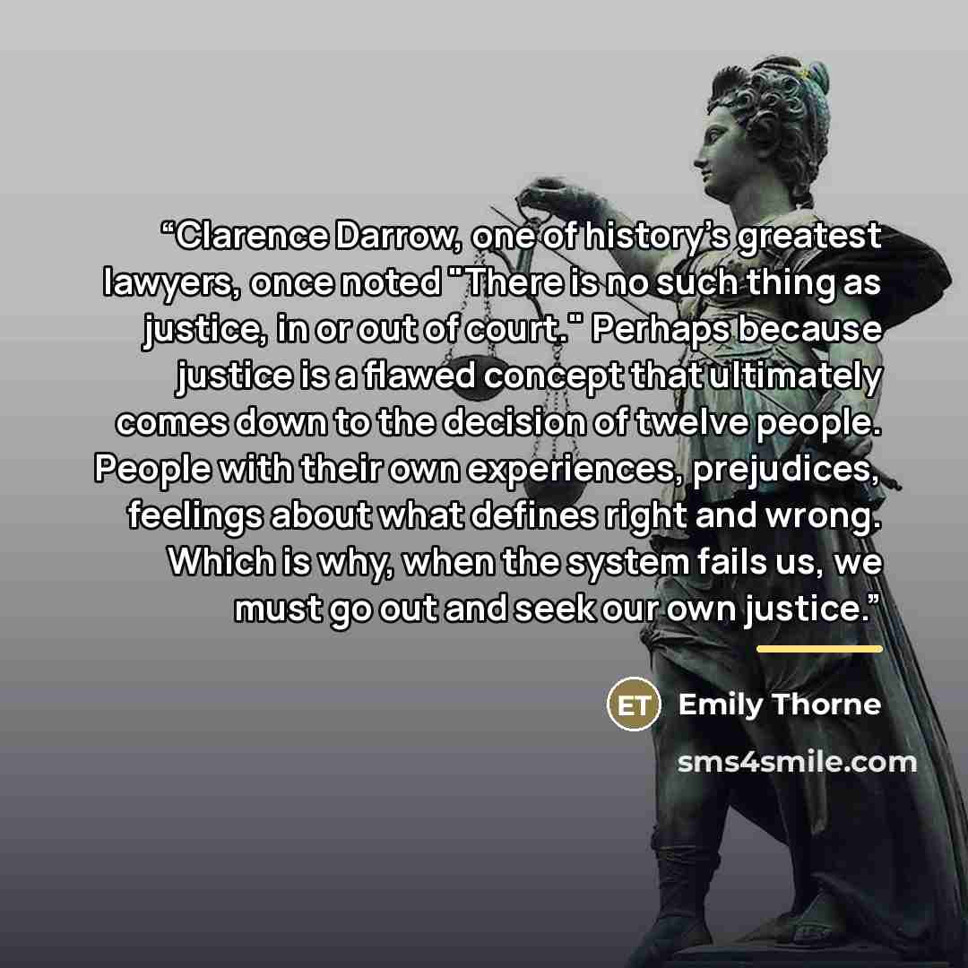 “Clarence Darrow, one of history's greatest lawyers, once noted "There is no such thing as justice, in or out of court." Perhaps because justice is a flawed concept that ultimately comes down to the decision of twelve people. People with their own experiences, prejudices, feelings about what…” quote by Emily Thorne