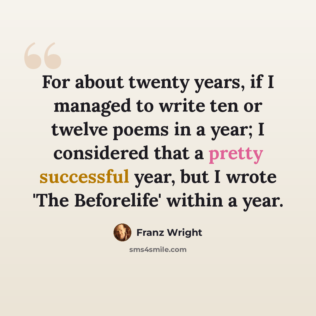 “For about twenty years, if I managed to write ten or twelve poems in a year; I considered that a pretty successful year, but I wrote 'The Beforelife' within a year.” quote by Franz Wright