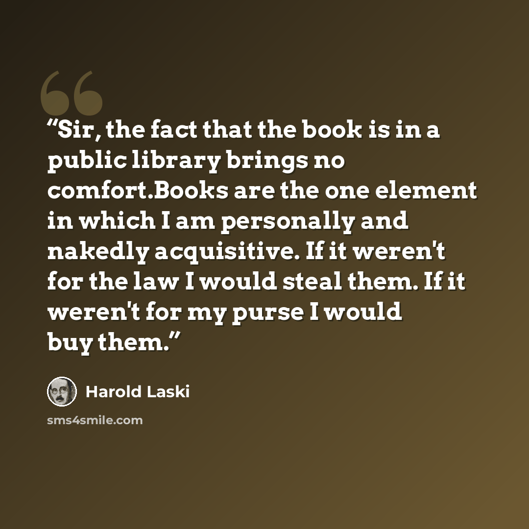 “Sir, the fact that the book is in a public library brings no comfort.Books are the one element in which I am personally and nakedly acquisitive. If it weren't for the law I would steal them. If it weren't for my purse I would buy them.” quote by Harold Laski