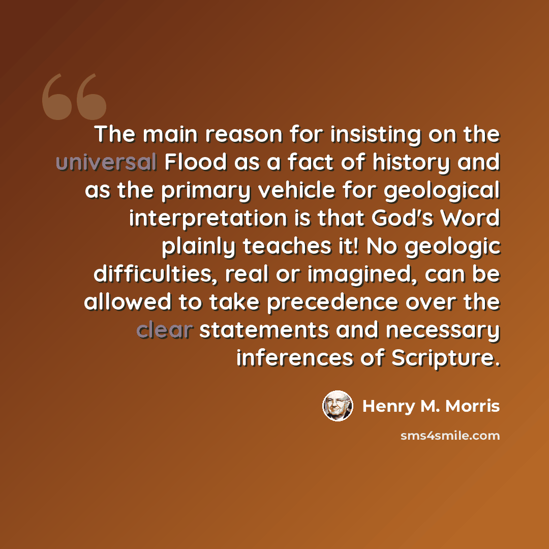 “The main reason for insisting on the universal Flood as a fact of history and as the primary vehicle for geological interpretation is that God's Word plainly teaches it! No geologic difficulties, real or imagined, can be allowed to take precedence over the clear statements and necessary inferences…” quote by Henry M. Morris