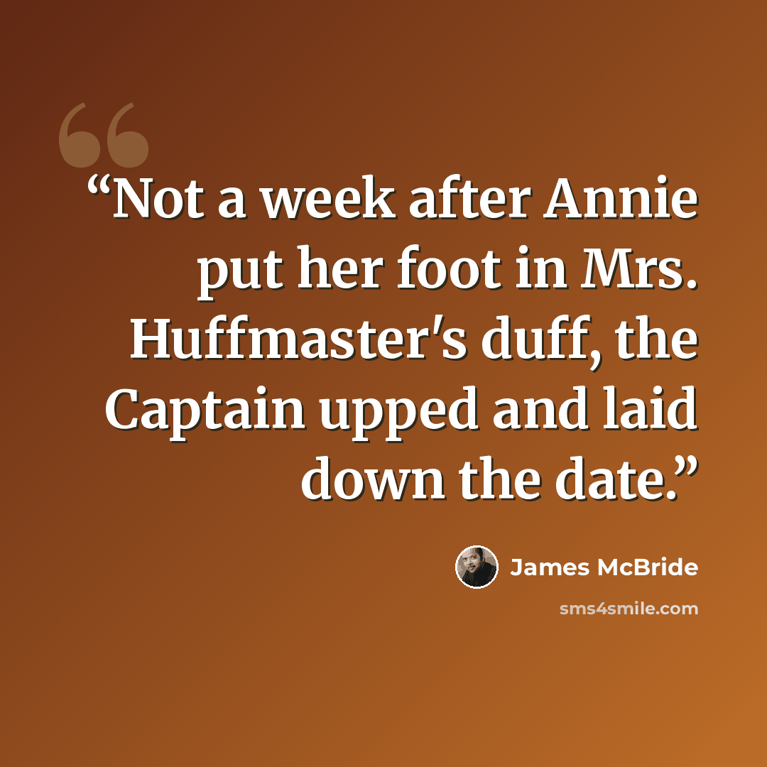 “Not a week after Annie put her foot in Mrs. Huffmaster's duff, the Captain upped and laid down the date.” quote by James McBride