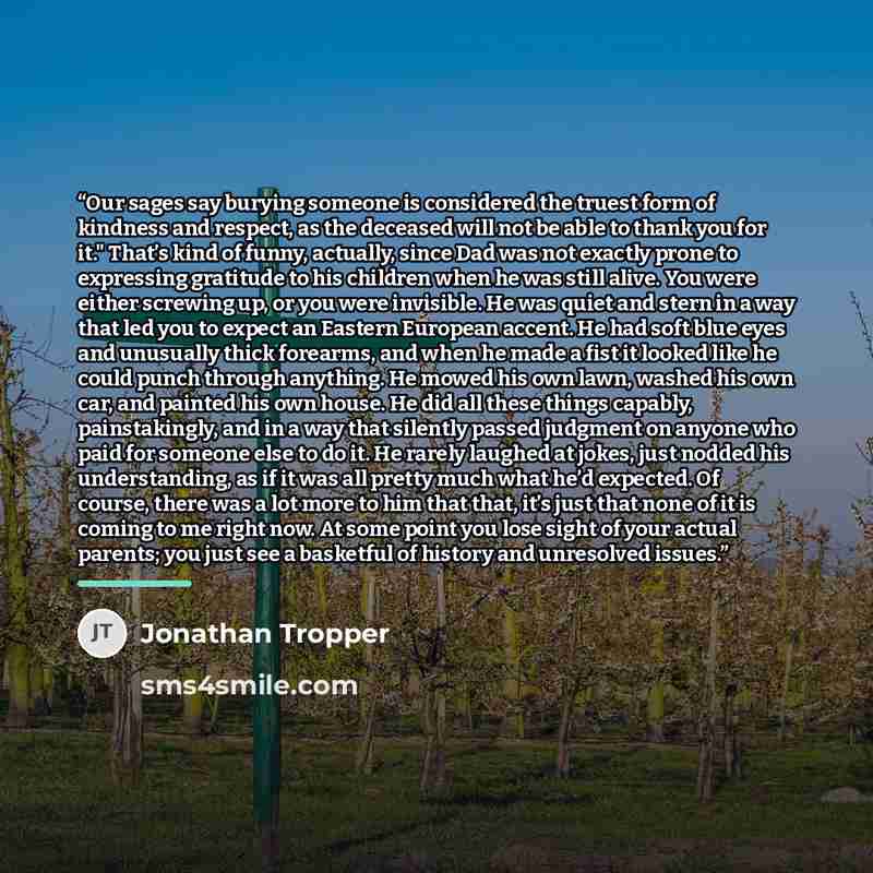 “Our sages say burying someone is considered the truest form of kindness and respect, as the deceased will not be able to thank you for it." That’s kind of funny, actually, since Dad was not exactly prone to expressing gratitude to his children when he was still alive. You were either screwing up…” quote by Jonathan Tropper