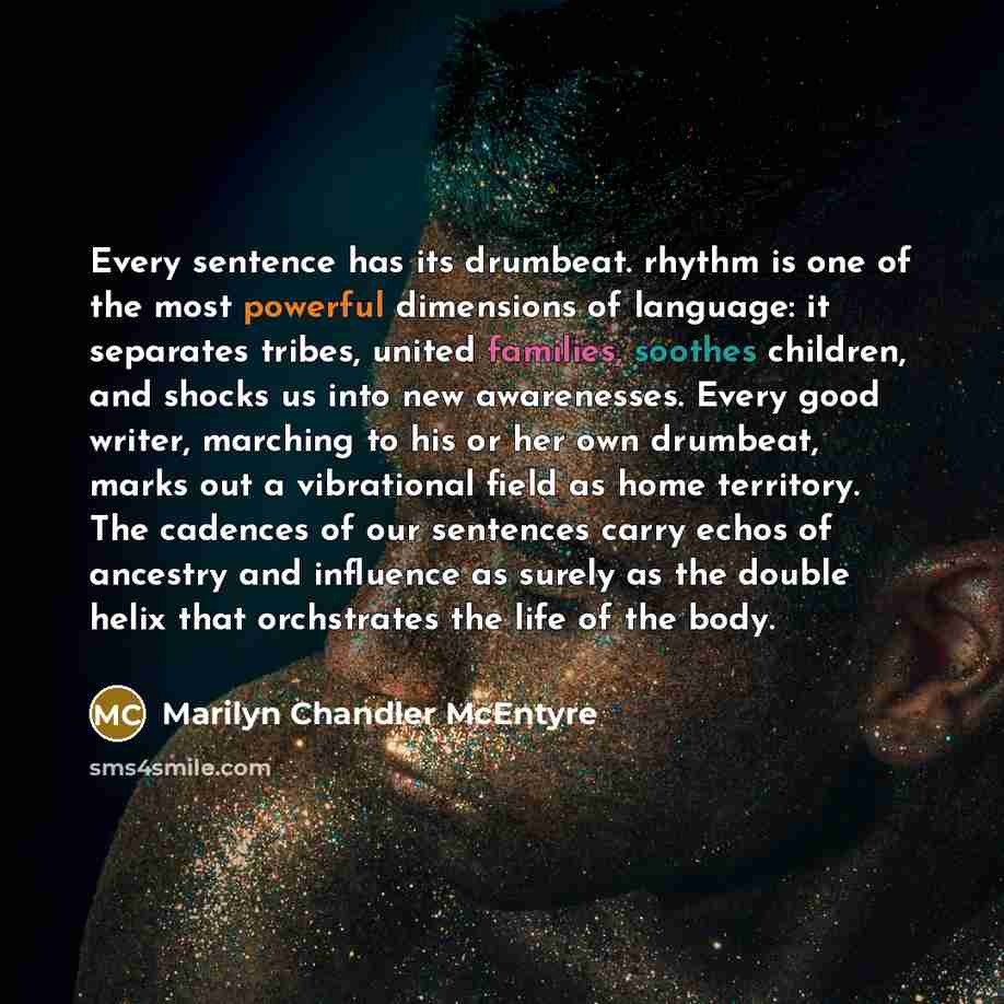 “Every sentence has its drumbeat. rhythm is one of the most powerful dimensions of language: it separates tribes, united families, soothes children, and shocks us into new awarenesses. Every good writer, marching to his or her own drumbeat, marks out a vibrational field as home territory. The…” quote by Marilyn Chandler McEntyre