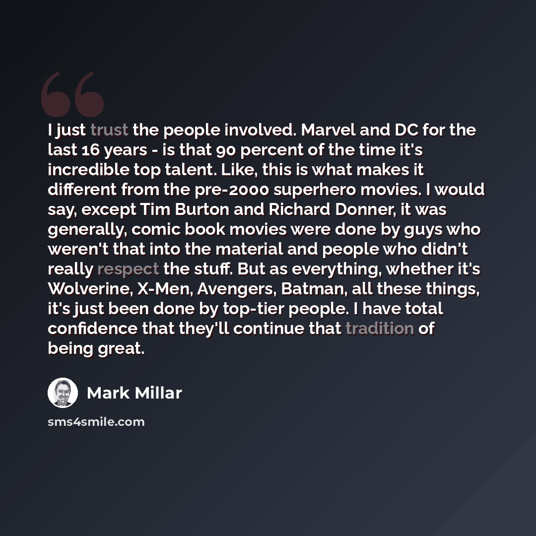 “I just trust the people involved. Marvel and DC for the last 16 years - is that 90 percent of the time it's incredible top talent. Like, this is what makes it different from the pre-2000 superhero movies. I would say, except Tim Burton and Richard Donner, it was generally, comic book movies were…” quote by Mark Millar