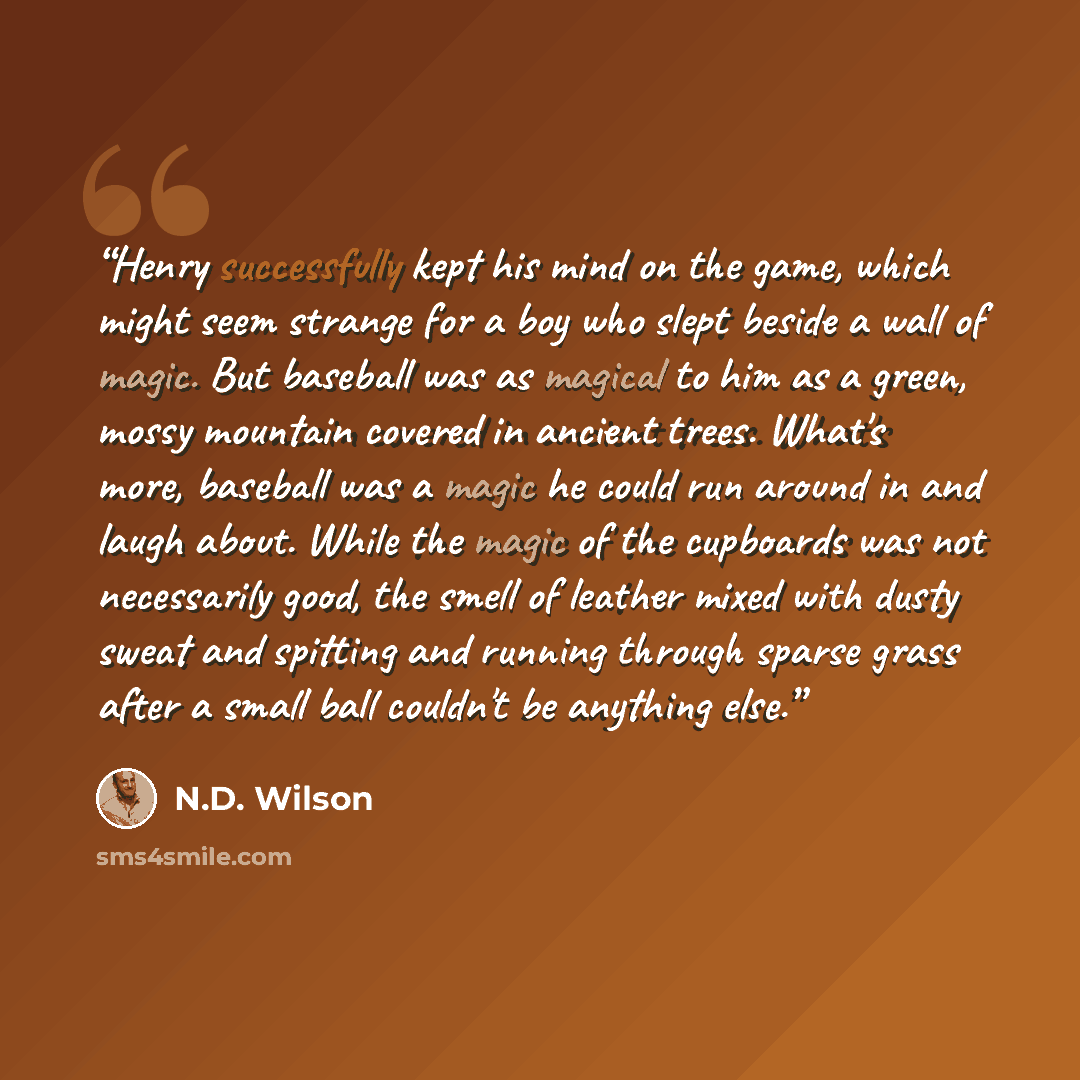 “Henry successfully kept his mind on the game, which might seem strange for a boy who slept beside a wall of magic. But baseball was as magical to him as a green, mossy mountain covered in ancient trees. What's more, baseball was a magic he could run around in and laugh about. While the magic of…” quote by N.D. Wilson
