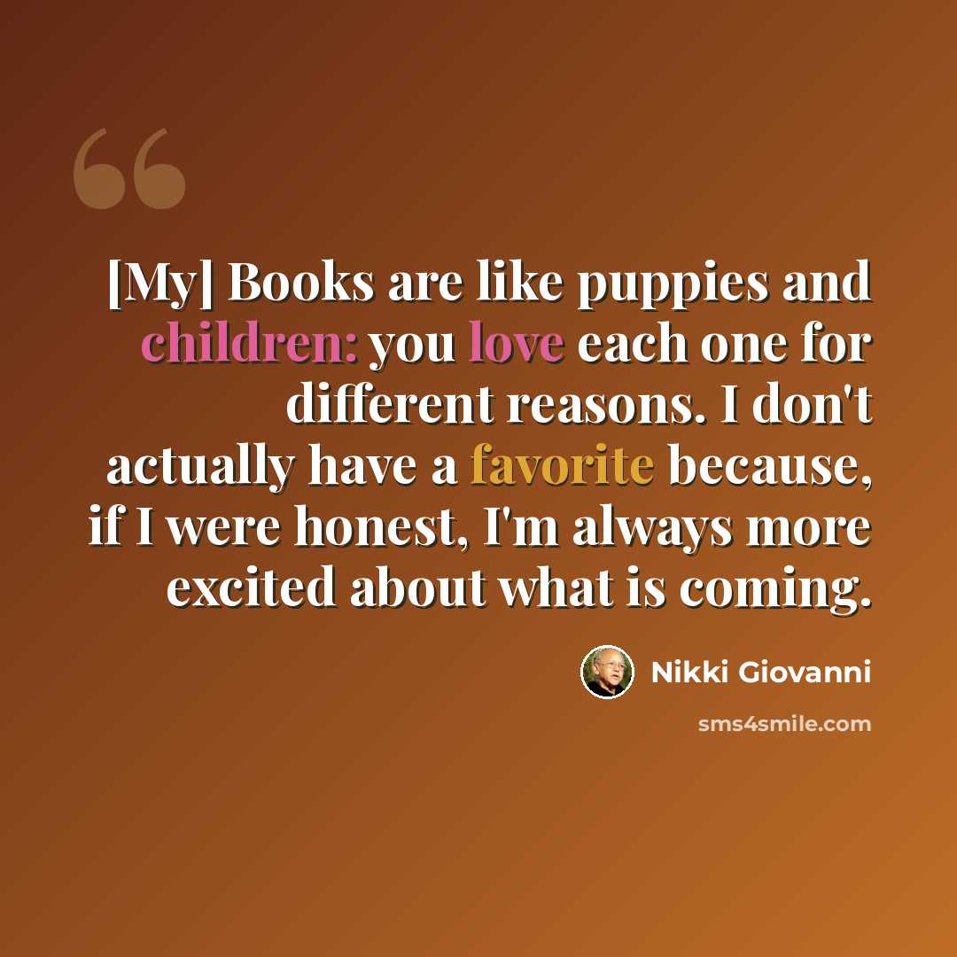“[My] Books are like puppies and children: you love each one for different reasons. I don't actually have a favorite because, if I were honest, I'm always more excited about what is coming.” quote by Nikki Giovanni
