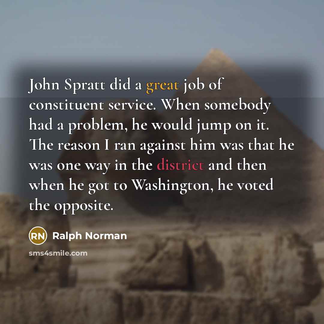 “John Spratt did a great job of constituent service. When somebody had a problem, he would jump on it. The reason I ran against him was that he was one way in the district and then when he got to Washington, he voted the opposite.” quote by Ralph Norman