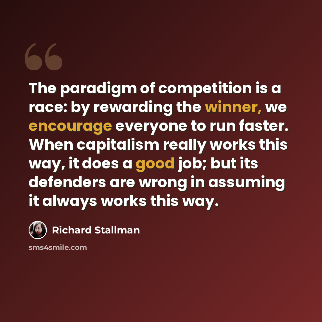 “The paradigm of competition is a race: by rewarding the winner, we encourage everyone to run faster. When capitalism really works this way, it does a good job; but its defenders are wrong in assuming it always works this way.” quote by Richard Stallman