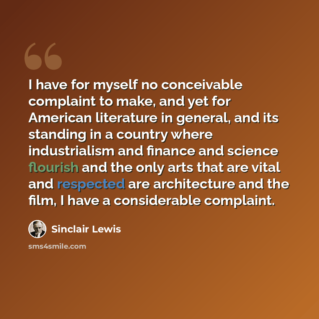 “I have for myself no conceivable complaint to make, and yet for American literature in general, and its standing in a country where industrialism and finance and science flourish and the only arts that are vital and respected are architecture and the film, I have a considerable complaint.” quote by Sinclair Lewis