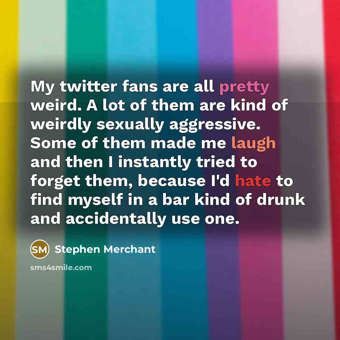 “My twitter fans are all pretty weird. A lot of them are kind of weirdly sexually aggressive. Some of them made me laugh and then I instantly tried to forget them, because I'd hate to find myself in a bar kind of drunk and accidentally use one.” quote by Stephen Merchant