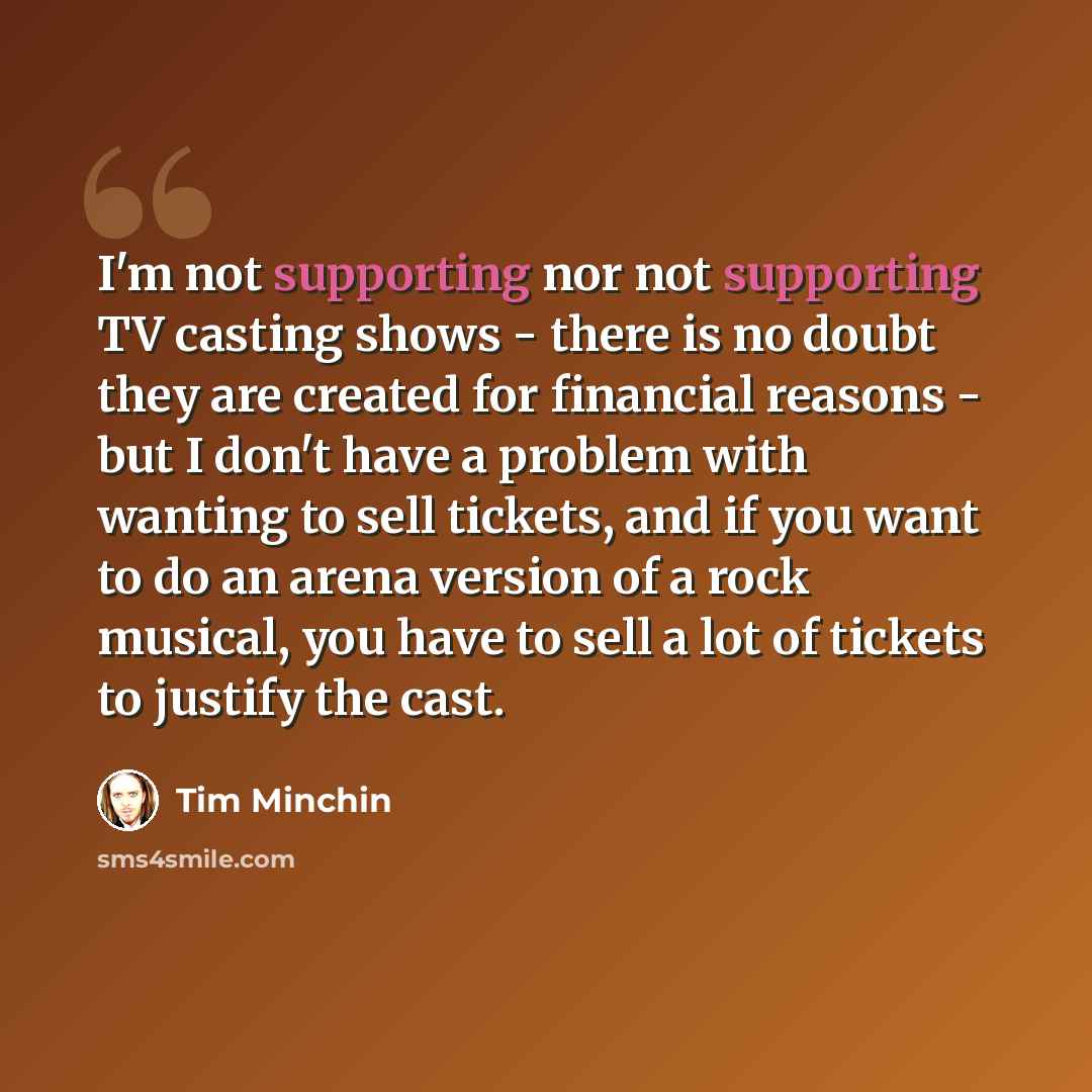 “I'm not supporting nor not supporting TV casting shows - there is no doubt they are created for financial reasons - but I don't have a problem with wanting to sell tickets, and if you want to do an arena version of a rock musical, you have to sell a lot of tickets to justify the cast.” quote by Tim Minchin