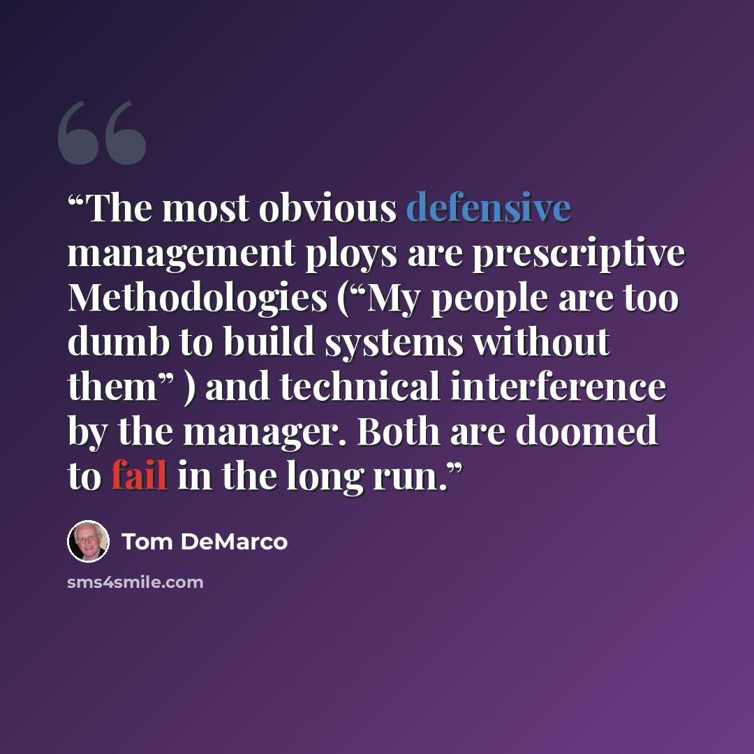 “The most obvious defensive management ploys are prescriptive Methodologies (“My people are too dumb to build systems without them” ) and technical interference by the manager. Both are doomed to fail in the long run.” quote by Tom DeMarco